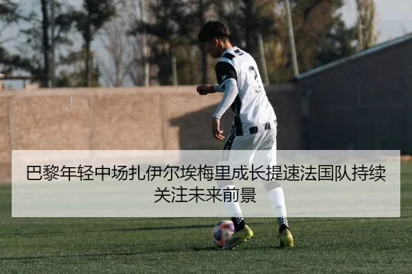 巴黎年轻中场扎伊尔埃梅里成长提速法国队持续关注未来前景